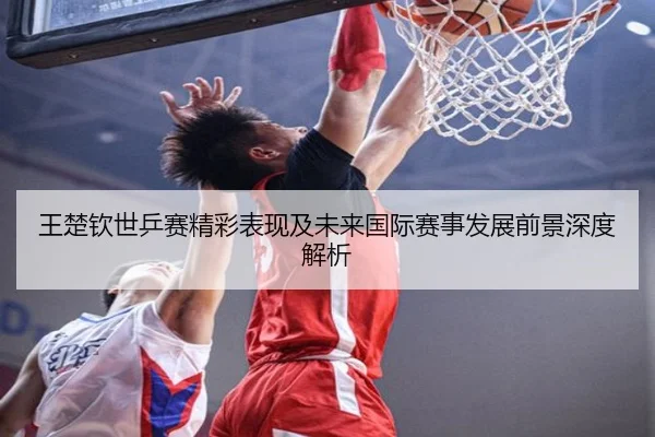王楚钦世乒赛精彩表现及未来国际赛事发展前景深度解析 | MILAN SPORTS